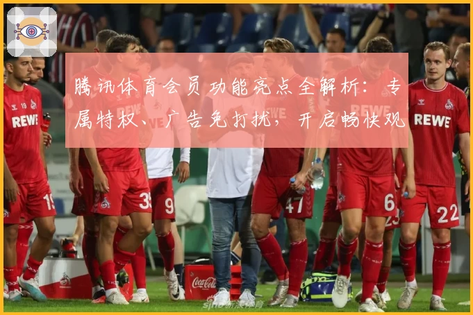 腾讯体育会员功能亮点全解析：专属特权、广告免打扰，开启畅快观赛新体验