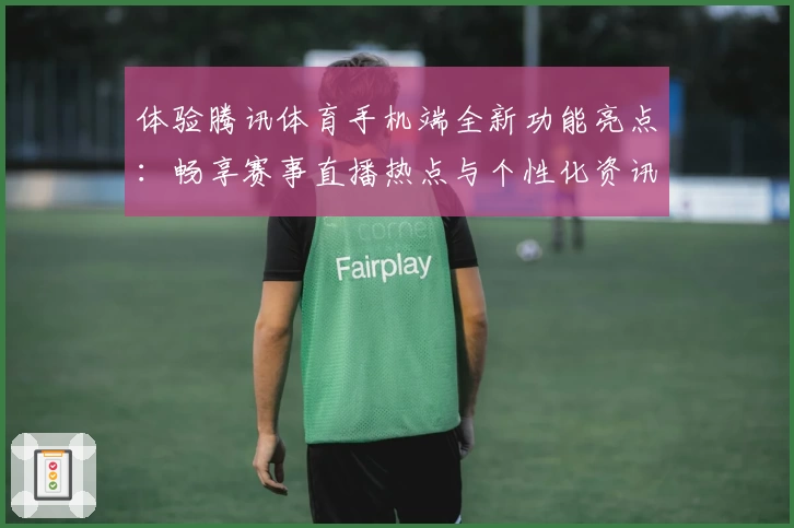 体验腾讯体育手机端全新功能亮点：畅享赛事直播热点与个性化资讯服务