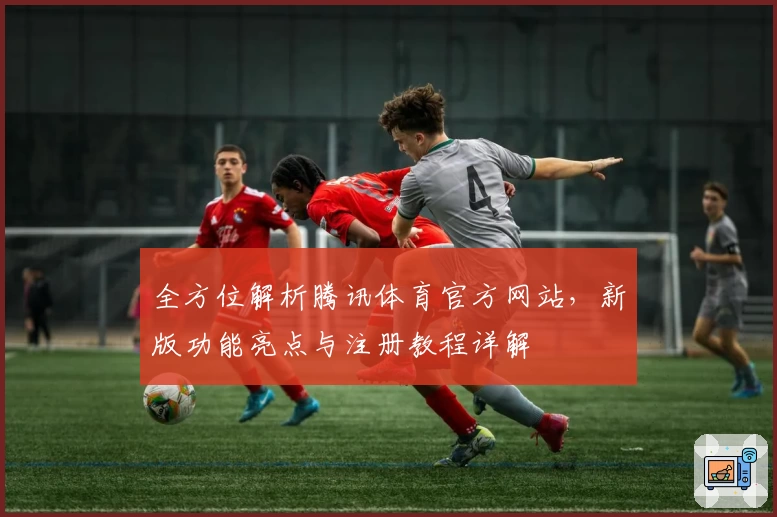 全方位解析腾讯体育官方网站，新版功能亮点与注册教程详解