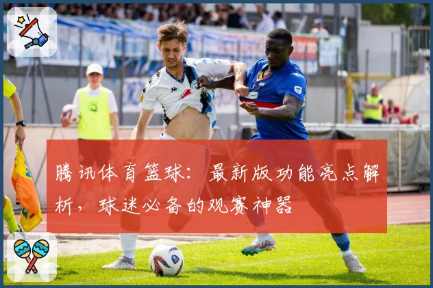 腾讯体育篮球：最新版功能亮点解析，球迷必备的观赛神器