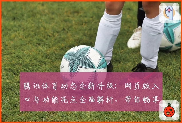 腾讯体育动态全新升级：网页版入口与功能亮点全面解析，带你畅享沉浸式观赛体验