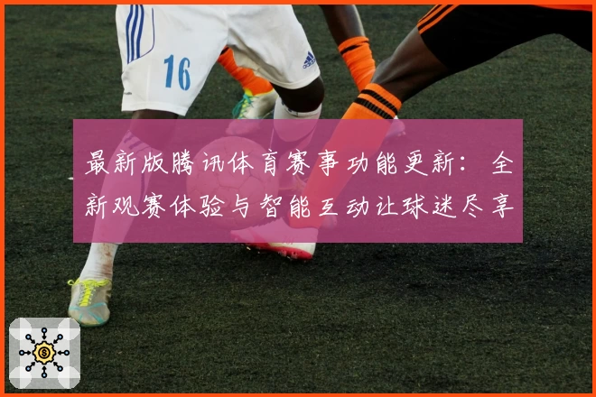 最新版腾讯体育赛事功能更新：全新观赛体验与智能互动让球迷尽享精彩