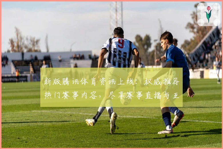新版腾讯体育资讯上线：权威推荐热门赛事内容，尽享赛事直播与互动体验