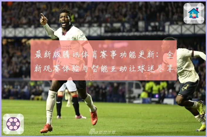 最新版腾讯体育赛事功能更新：全新观赛体验与智能互动让球迷尽享精彩