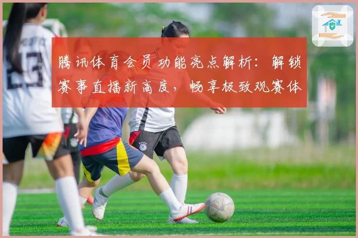 腾讯体育会员功能亮点解析：解锁赛事直播新高度，畅享极致观赛体验