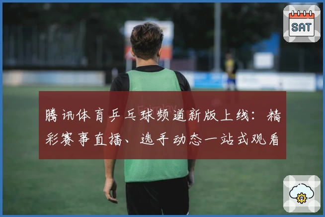 腾讯体育乒乓球频道新版上线：精彩赛事直播、选手动态一站式观看体验