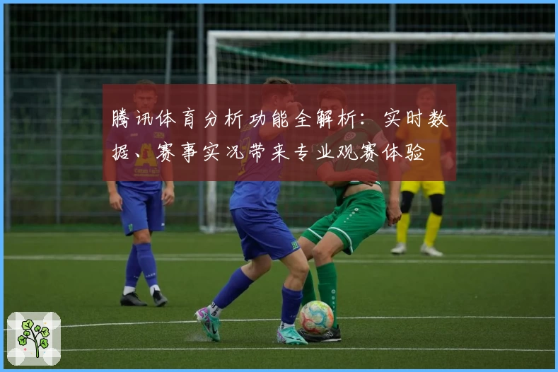腾讯体育分析功能全解析：实时数据、赛事实况带来专业观赛体验