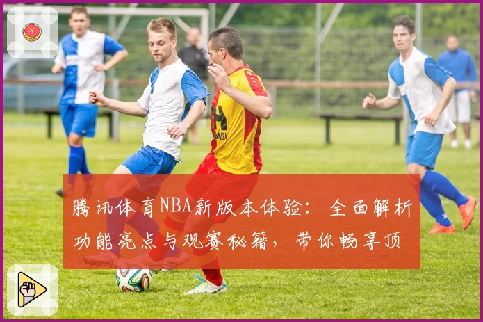 腾讯体育NBA新版本体验：全面解析功能亮点与观赛秘籍，带你畅享顶级赛事魅力