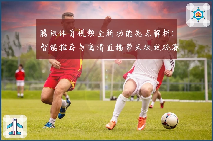 腾讯体育视频全新功能亮点解析：智能推荐与高清直播带来极致观赛体验