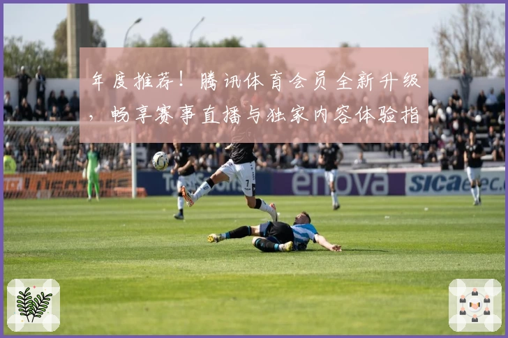 年度推荐！腾讯体育会员全新升级，畅享赛事直播与独家内容体验指南