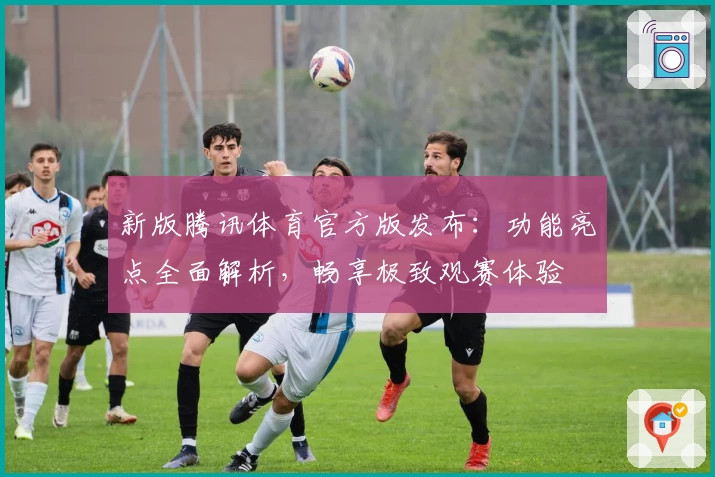 新版腾讯体育官方版发布：功能亮点全面解析，畅享极致观赛体验