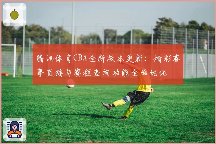 腾讯体育CBA全新版本更新：精彩赛事直播与赛程查询功能全面优化
