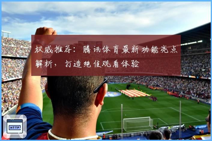 权威推荐：腾讯体育最新功能亮点解析，打造绝佳观看体验