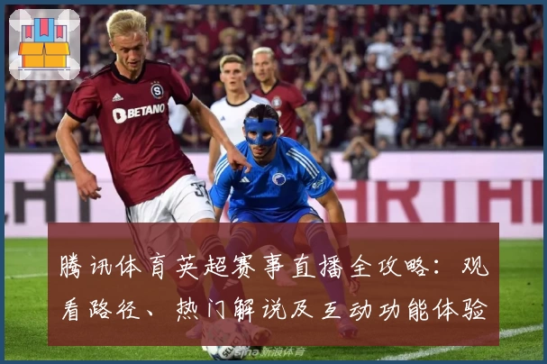 腾讯体育英超赛事直播全攻略：观看路径、热门解说及互动功能体验详解