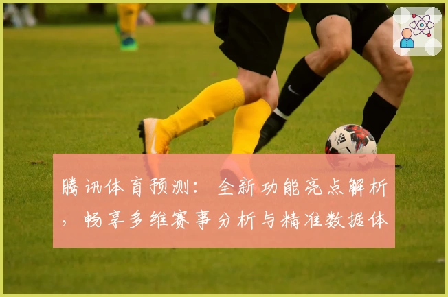 腾讯体育预测：全新功能亮点解析，畅享多维赛事分析与精准数据体验