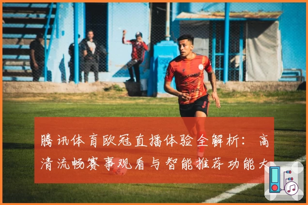 腾讯体育欧冠直播体验全解析：高清流畅赛事观看与智能推荐功能大揭秘