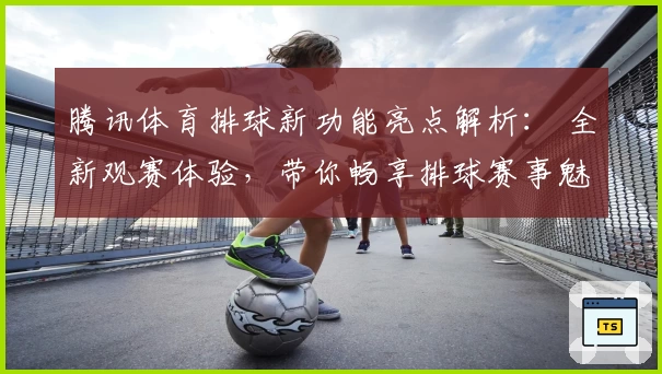 腾讯体育排球新功能亮点解析： 全新观赛体验，带你畅享排球赛事魅力