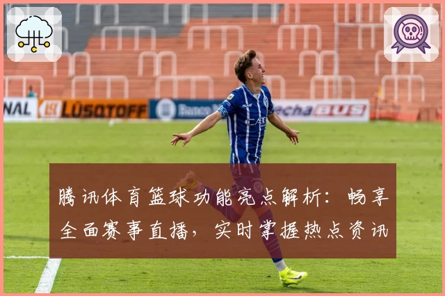 腾讯体育篮球功能亮点解析：畅享全面赛事直播，实时掌握热点资讯