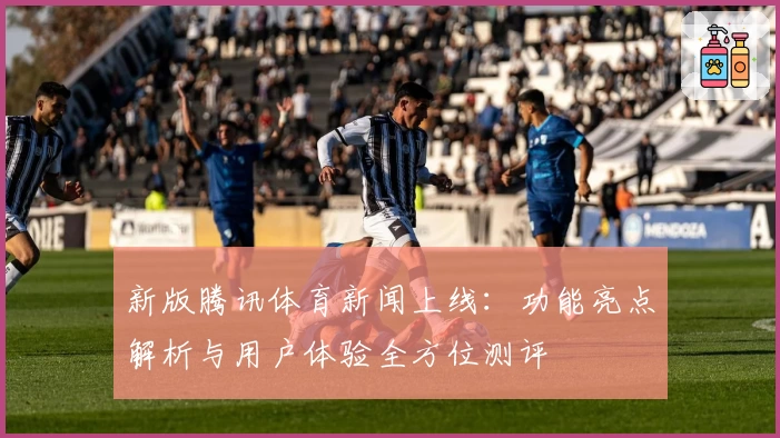 新版腾讯体育新闻上线：功能亮点解析与用户体验全方位测评