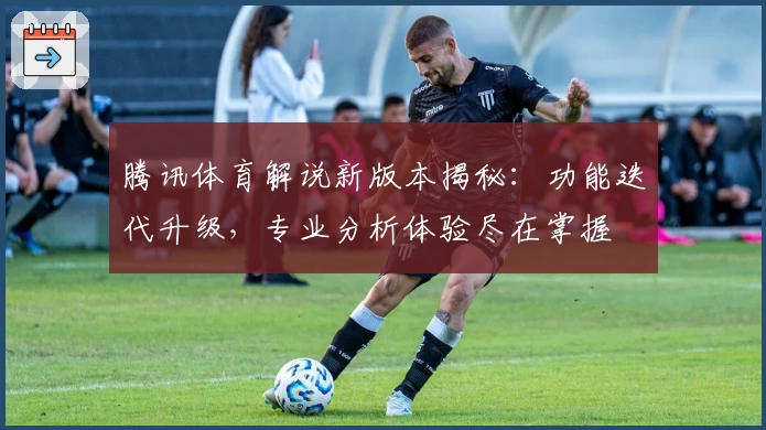 腾讯体育解说新版本揭秘：功能迭代升级，专业分析体验尽在掌握