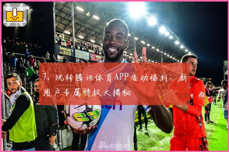 7. 玩转腾讯体育APP活动福利，新用户专属特权大揭秘