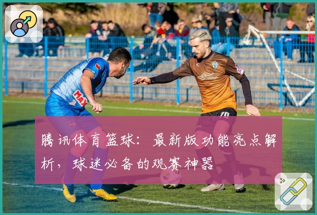 腾讯体育篮球：最新版功能亮点解析，球迷必备的观赛神器