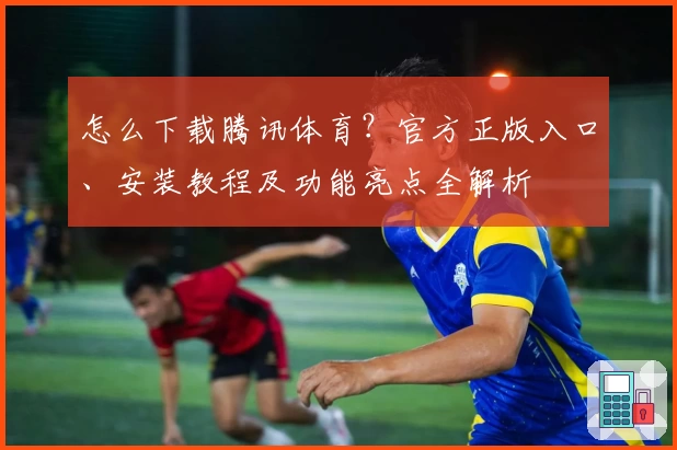 怎么下载腾讯体育？官方正版入口、安装教程及功能亮点全解析