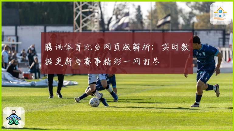 腾讯体育比分网页版解析：实时数据更新与赛事精彩一网打尽