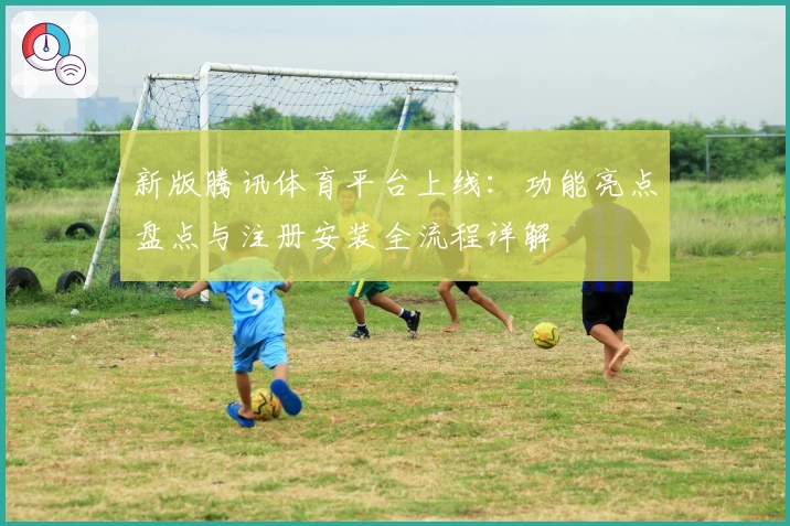 新版腾讯体育平台上线：功能亮点盘点与注册安装全流程详解