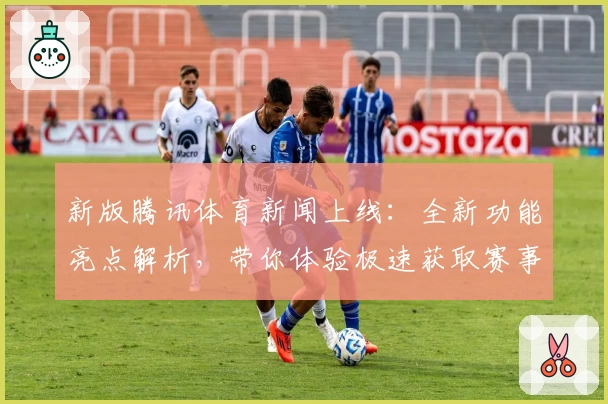 新版腾讯体育新闻上线：全新功能亮点解析，带你体验极速获取赛事资讯的新方式